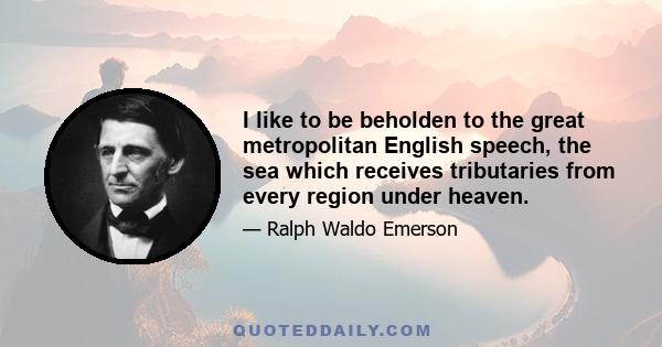 I like to be beholden to the great metropolitan English speech, the sea which receives tributaries from every region under heaven.