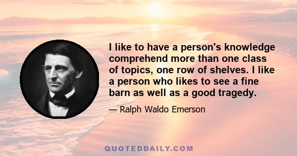 I like to have a person's knowledge comprehend more than one class of topics, one row of shelves. I like a person who likes to see a fine barn as well as a good tragedy.