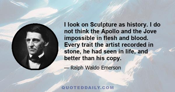 I look on Sculpture as history. I do not think the Apollo and the Jove impossible in flesh and blood. Every trait the artist recorded in stone, he had seen in life, and better than his copy.