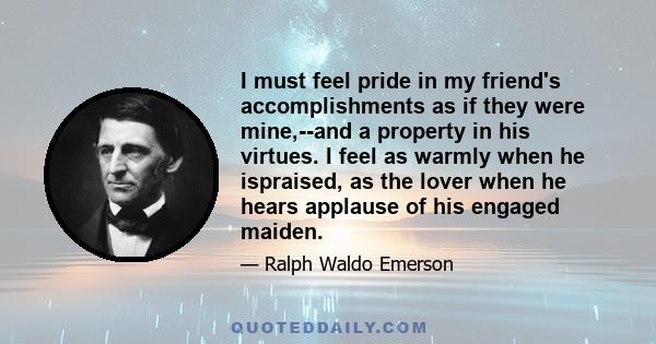 I must feel pride in my friend's accomplishments as if they were mine,--and a property in his virtues. I feel as warmly when he ispraised, as the lover when he hears applause of his engaged maiden.