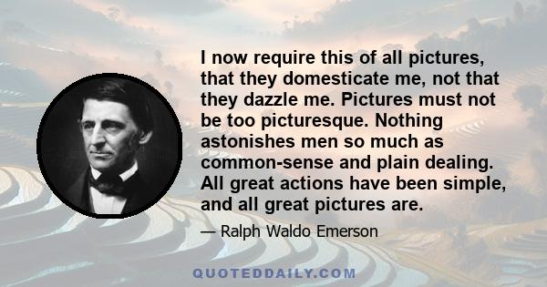 I now require this of all pictures, that they domesticate me, not that they dazzle me. Pictures must not be too picturesque. Nothing astonishes men so much as common-sense and plain dealing. All great actions have been