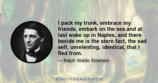 I pack my trunk, embrace my friends, embark on the sea and at last wake up in Naples, and there beside me is the stern fact, the sad self, unrelenting, identical, that I fled from.