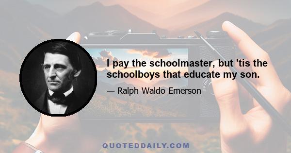 I pay the schoolmaster, but 'tis the schoolboys that educate my son.