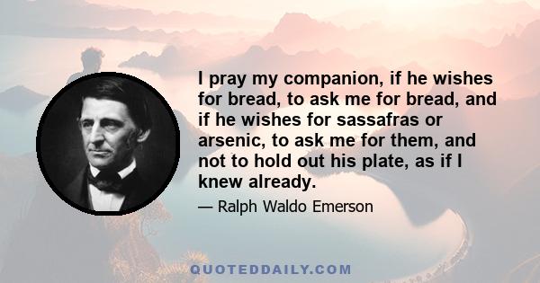 I pray my companion, if he wishes for bread, to ask me for bread, and if he wishes for sassafras or arsenic, to ask me for them, and not to hold out his plate, as if I knew already.