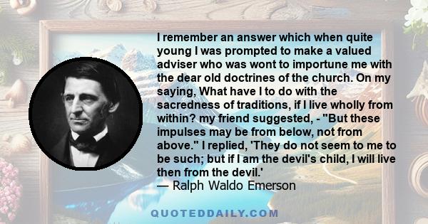 I remember an answer which when quite young I was prompted to make a valued adviser who was wont to importune me with the dear old doctrines of the church. On my saying, What have I to do with the sacredness of