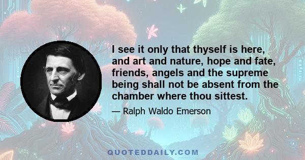 I see it only that thyself is here, and art and nature, hope and fate, friends, angels and the supreme being shall not be absent from the chamber where thou sittest.