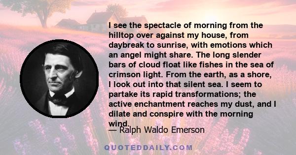 I see the spectacle of morning from the hilltop over against my house, from daybreak to sunrise, with emotions which an angel might share. The long slender bars of cloud float like fishes in the sea of crimson light.