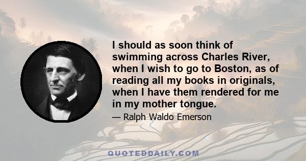 I should as soon think of swimming across Charles River, when I wish to go to Boston, as of reading all my books in originals, when I have them rendered for me in my mother tongue.