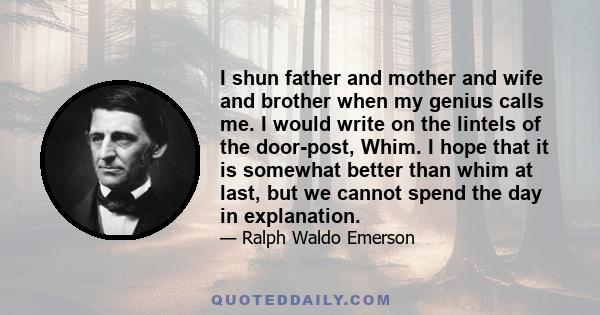 I shun father and mother and wife and brother when my genius calls me. I would write on the lintels of the door-post, Whim. I hope that it is somewhat better than whim at last, but we cannot spend the day in explanation.