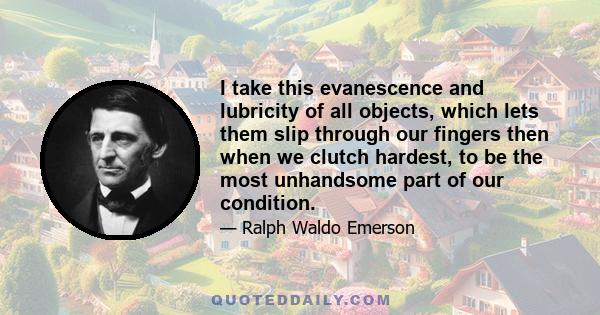 I take this evanescence and lubricity of all objects, which lets them slip through our fingers then when we clutch hardest, to be the most unhandsome part of our condition.