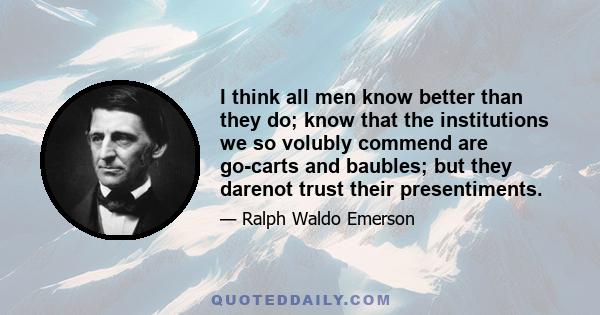 I think all men know better than they do; know that the institutions we so volubly commend are go-carts and baubles; but they darenot trust their presentiments.