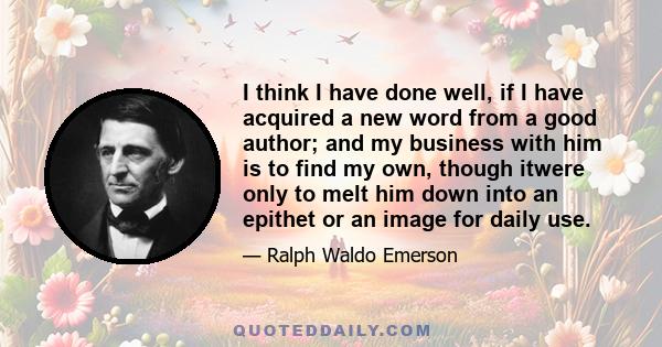 I think I have done well, if I have acquired a new word from a good author; and my business with him is to find my own, though itwere only to melt him down into an epithet or an image for daily use.