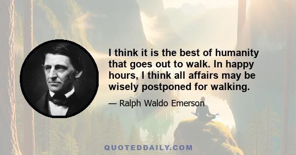 I think it is the best of humanity that goes out to walk. In happy hours, I think all affairs may be wisely postponed for walking.