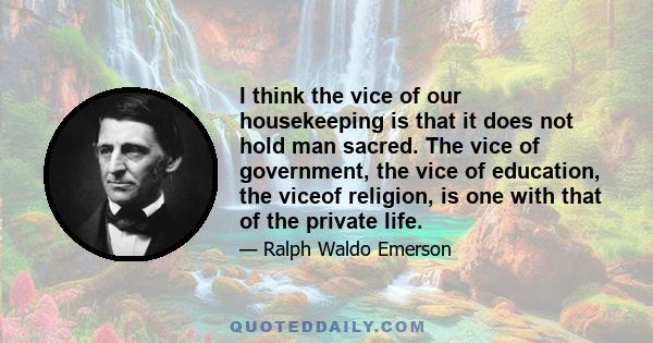 I think the vice of our housekeeping is that it does not hold man sacred. The vice of government, the vice of education, the viceof religion, is one with that of the private life.