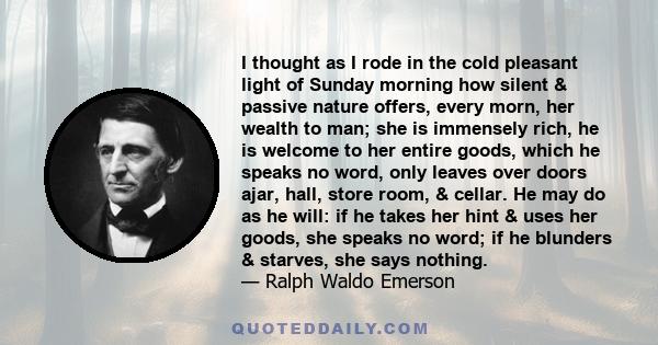 I thought as I rode in the cold pleasant light of Sunday morning how silent & passive nature offers, every morn, her wealth to man; she is immensely rich, he is welcome to her entire goods, which he speaks no word, only 