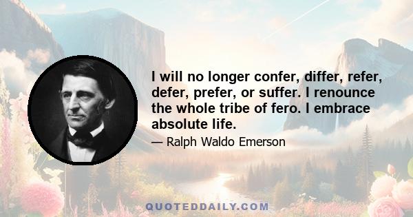 I will no longer confer, differ, refer, defer, prefer, or suffer. I renounce the whole tribe of fero. I embrace absolute life.