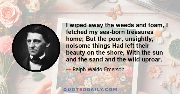 I wiped away the weeds and foam, I fetched my sea-born treasures home; But the poor, unsightly, noisome things Had left their beauty on the shore, With the sun and the sand and the wild uproar.