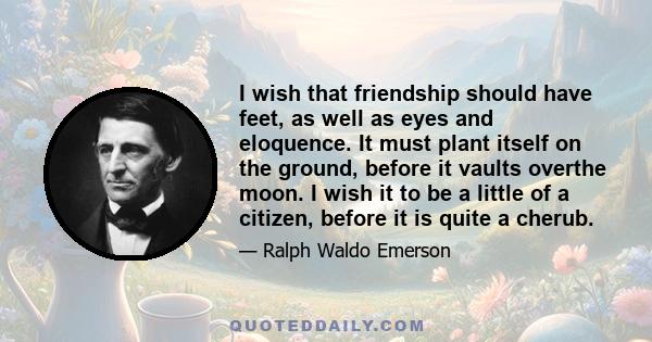 I wish that friendship should have feet, as well as eyes and eloquence. It must plant itself on the ground, before it vaults overthe moon. I wish it to be a little of a citizen, before it is quite a cherub.