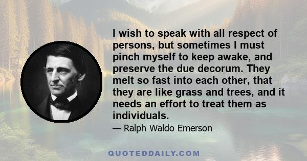 I wish to speak with all respect of persons, but sometimes I must pinch myself to keep awake, and preserve the due decorum. They melt so fast into each other, that they are like grass and trees, and it needs an effort