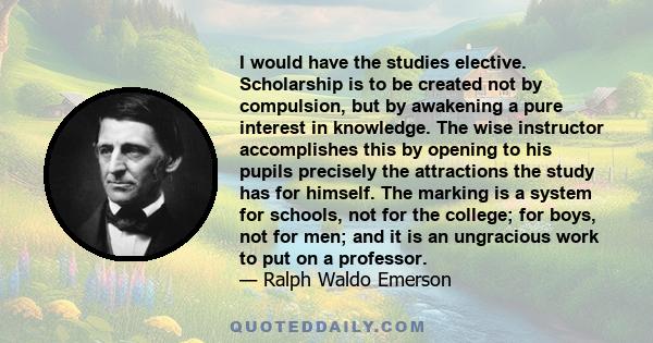 I would have the studies elective. Scholarship is to be created not by compulsion, but by awakening a pure interest in knowledge. The wise instructor accomplishes this by opening to his pupils precisely the attractions