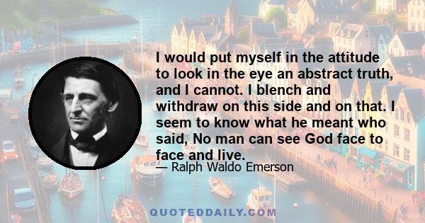 I would put myself in the attitude to look in the eye an abstract truth, and I cannot. I blench and withdraw on this side and on that. I seem to know what he meant who said, No man can see God face to face and live.