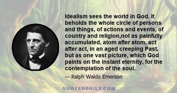 Idealism sees the world in God. It beholds the whole circle of persons and things, of actions and events, of country and religion,not as painfully accumulated, atom after atom, act after act, in an aged creeping Past,