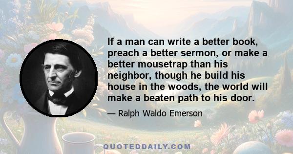 If a man can write a better book, preach a better sermon, or make a better mousetrap than his neighbor, though he build his house in the woods, the world will make a beaten path to his door.