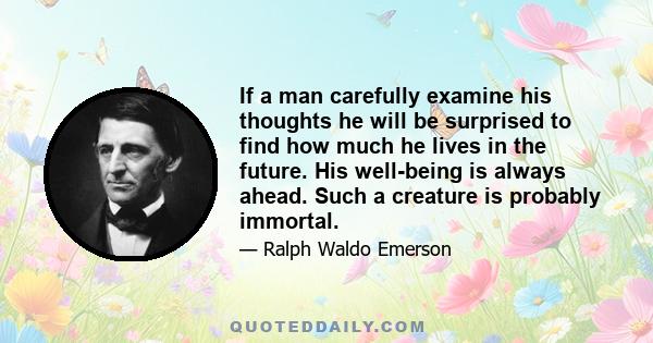 If a man carefully examine his thoughts he will be surprised to find how much he lives in the future. His well-being is always ahead. Such a creature is probably immortal.