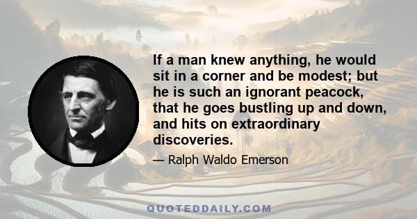 If a man knew anything, he would sit in a corner and be modest; but he is such an ignorant peacock, that he goes bustling up and down, and hits on extraordinary discoveries.