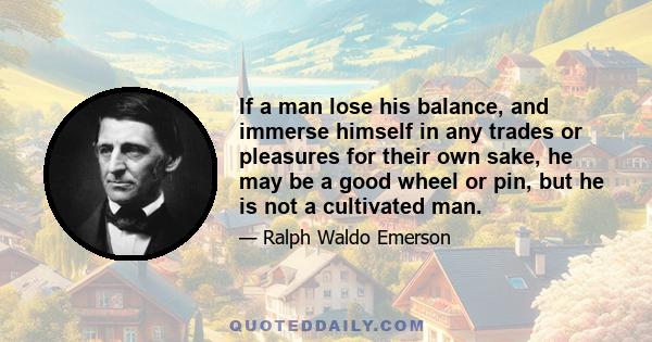 If a man lose his balance, and immerse himself in any trades or pleasures for their own sake, he may be a good wheel or pin, but he is not a cultivated man.