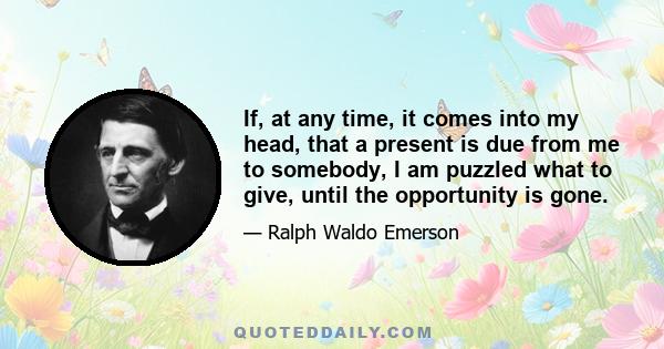 If, at any time, it comes into my head, that a present is due from me to somebody, I am puzzled what to give, until the opportunity is gone.