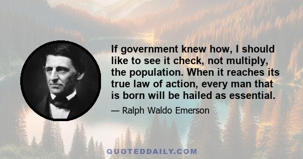 If government knew how, I should like to see it check, not multiply, the population. When it reaches its true law of action, every man that is born will be hailed as essential.