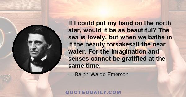 If I could put my hand on the north star, would it be as beautiful? The sea is lovely, but when we bathe in it the beauty forsakesall the near water. For the imagination and senses cannot be gratified at the same time.