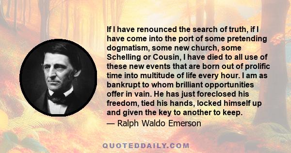 If I have renounced the search of truth, if I have come into the port of some pretending dogmatism, some new church, some Schelling or Cousin, I have died to all use of these new events that are born out of prolific