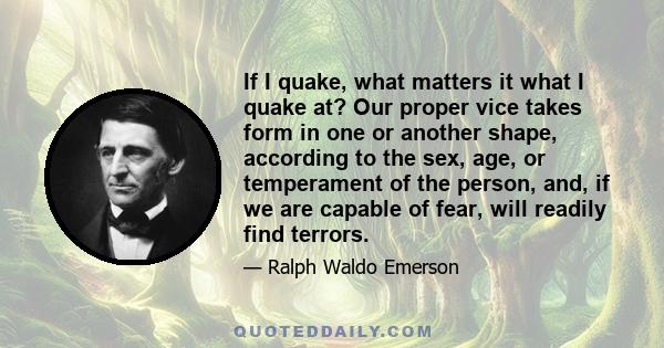 If I quake, what matters it what I quake at? Our proper vice takes form in one or another shape, according to the sex, age, or temperament of the person, and, if we are capable of fear, will readily find terrors.