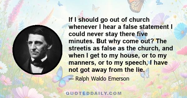 If I should go out of church whenever I hear a false statement I could never stay there five minutes. But why come out? The streetis as false as the church, and when I get to my house, or to my manners, or to my speech, 