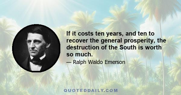 If it costs ten years, and ten to recover the general prosperity, the destruction of the South is worth so much.