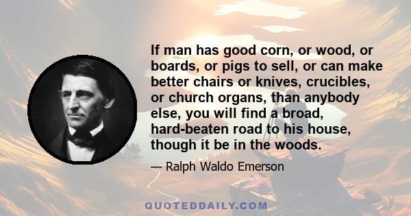 If man has good corn, or wood, or boards, or pigs to sell, or can make better chairs or knives, crucibles, or church organs, than anybody else, you will find a broad, hard-beaten road to his house, though it be in the