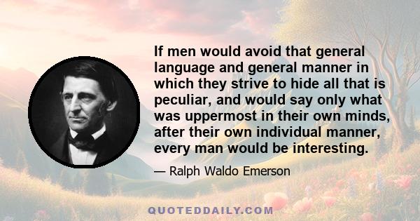 If men would avoid that general language and general manner in which they strive to hide all that is peculiar, and would say only what was uppermost in their own minds, after their own individual manner, every man would 