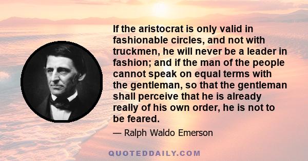 If the aristocrat is only valid in fashionable circles, and not with truckmen, he will never be a leader in fashion; and if the man of the people cannot speak on equal terms with the gentleman, so that the gentleman