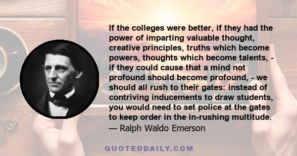 If the colleges were better, if they had the power of imparting valuable thought, creative principles, truths which become powers, thoughts which become talents, - if they could cause that a mind not profound should