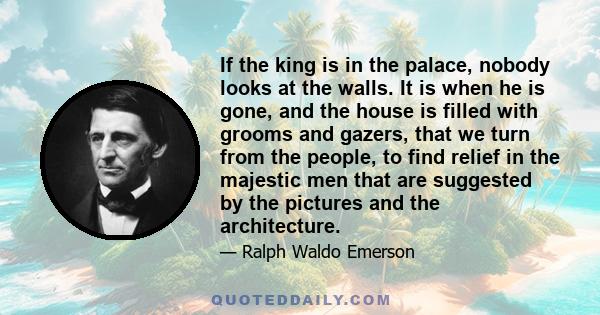 If the king is in the palace, nobody looks at the walls. It is when he is gone, and the house is filled with grooms and gazers, that we turn from the people, to find relief in the majestic men that are suggested by the