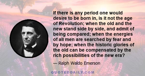 If there is any period one would desire to be born in, is it not the age of Revolution; when the old and the new stand side by side, and admit of being compared; when the energies of all men are searched by fear and by