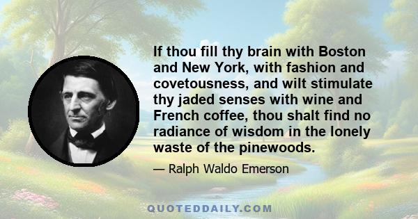 If thou fill thy brain with Boston and New York, with fashion and covetousness, and wilt stimulate thy jaded senses with wine and French coffee, thou shalt find no radiance of wisdom in the lonely waste of the pinewoods.