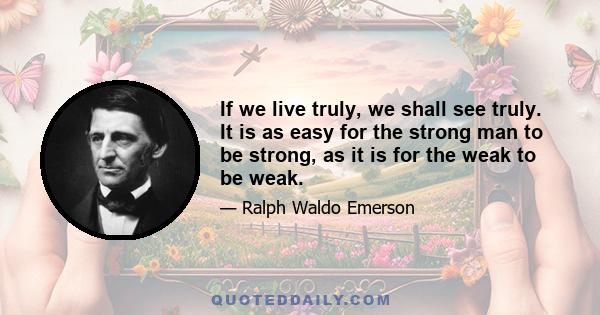 If we live truly, we shall see truly. It is as easy for the strong man to be strong, as it is for the weak to be weak.