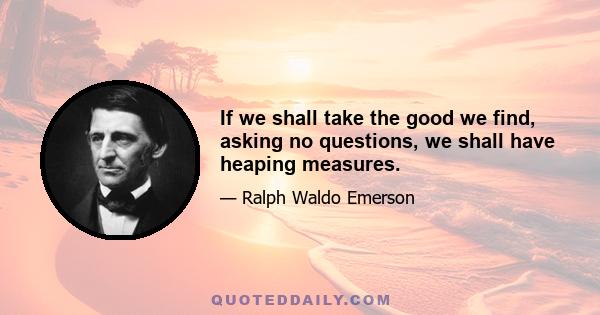 If we shall take the good we find, asking no questions, we shall have heaping measures.