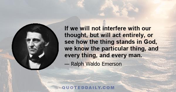 If we will not interfere with our thought, but will act entirely, or see how the thing stands in God, we know the particular thing, and every thing, and every man.