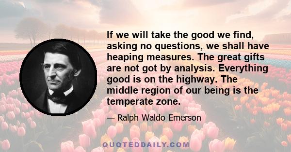 If we will take the good we find, asking no questions, we shall have heaping measures. The great gifts are not got by analysis. Everything good is on the highway. The middle region of our being is the temperate zone.