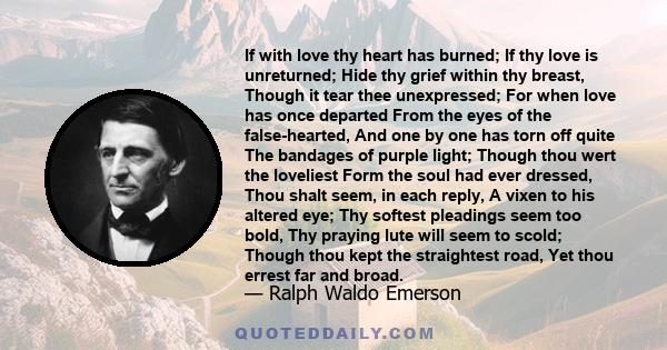 If with love thy heart has burned; If thy love is unreturned; Hide thy grief within thy breast, Though it tear thee unexpressed; For when love has once departed From the eyes of the false-hearted, And one by one has