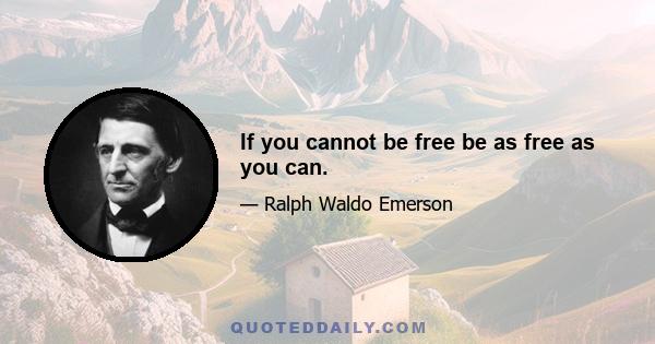 If you cannot be free be as free as you can.